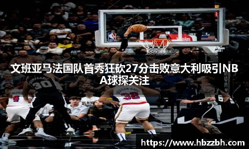 文班亚马法国队首秀狂砍27分击败意大利吸引NBA球探关注